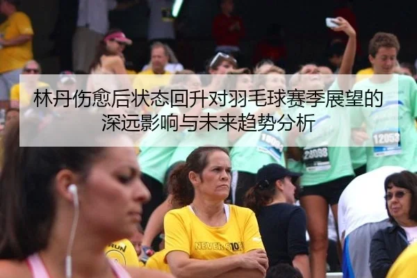 林丹伤愈后状态回升对羽毛球赛季展望的深远影响与未来趋势分析